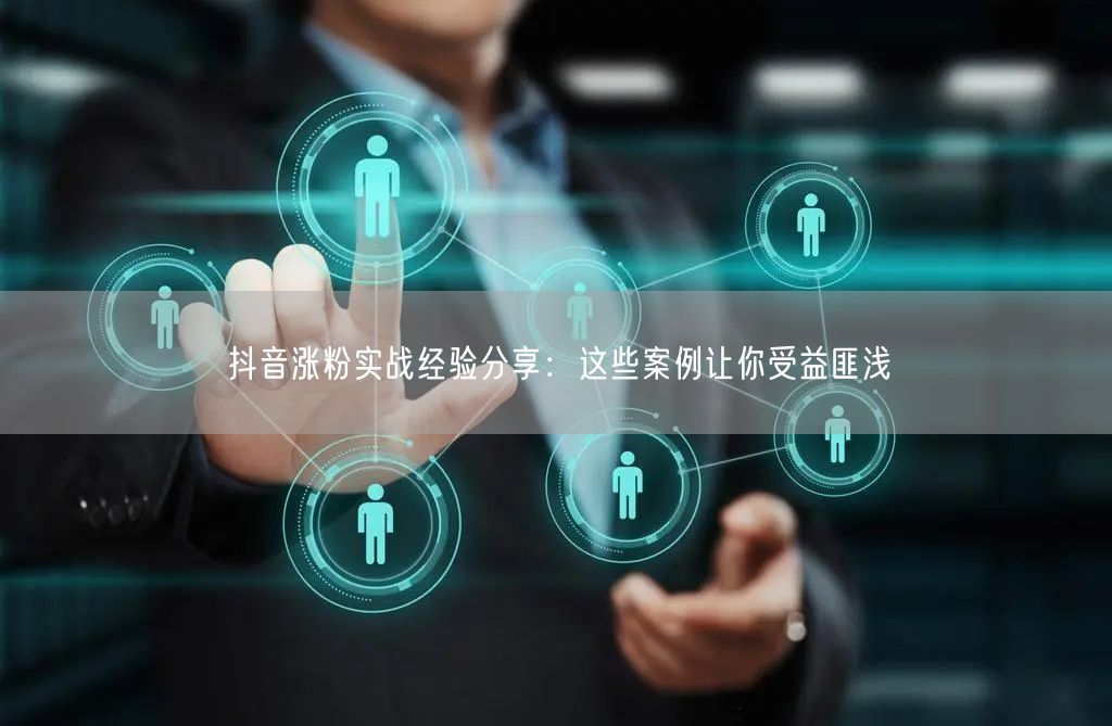 抖音涨粉实战经验分享：这些案例让你受益匪